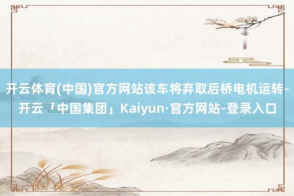 开云体育(中国)官方网站该车将弃取后桥电机运转-开云「中国集团」Kaiyun·官方网站-登录入口