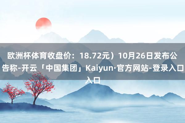 欧洲杯体育收盘价：18.72元）10月26日发布公告称-开云「中国集团」Kaiyun·官方网站-登录入口