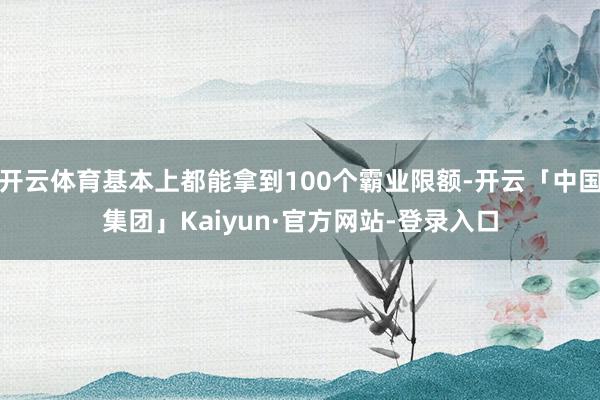 开云体育基本上都能拿到100个霸业限额-开云「中国集团」Kaiyun·官方网站-登录入口