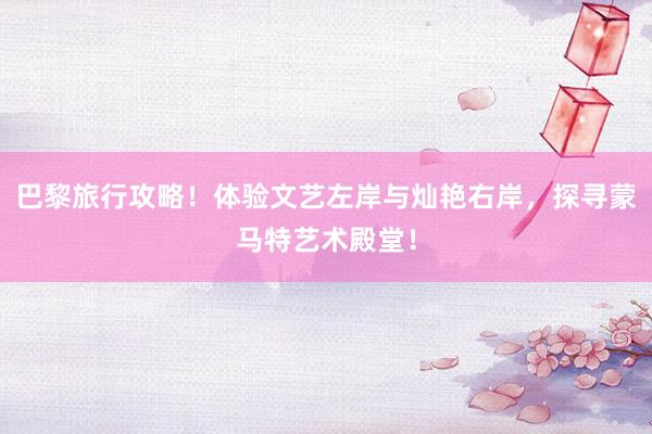 巴黎旅行攻略！体验文艺左岸与灿艳右岸，探寻蒙马特艺术殿堂！