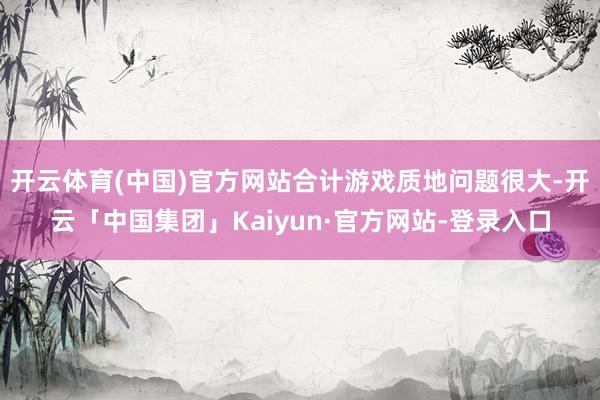 开云体育(中国)官方网站合计游戏质地问题很大-开云「中国集团」Kaiyun·官方网站-登录入口