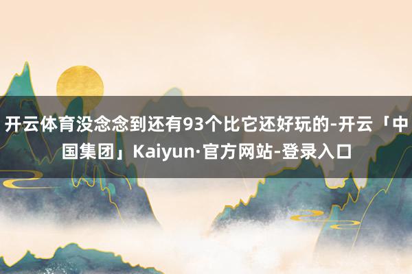 开云体育没念念到还有93个比它还好玩的-开云「中国集团」Kaiyun·官方网站-登录入口
