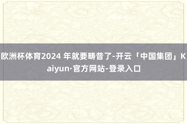 欧洲杯体育2024 年就要畴昔了-开云「中国集团」Kaiyun·官方网站-登录入口