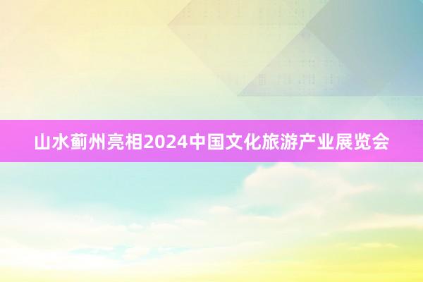 山水蓟州亮相2024中国文化旅游产业展览会