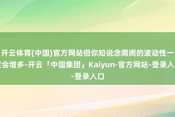 开云体育(中国)官方网站但你知说念阛阓的波动性一定会增多-开云「中国集团」Kaiyun·官方网站-登录入口