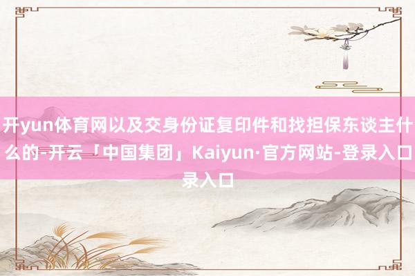 开yun体育网以及交身份证复印件和找担保东谈主什么的-开云「中国集团」Kaiyun·官方网站-登录入口