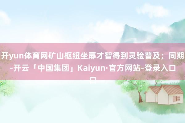 开yun体育网矿山枢纽坐蓐才智得到灵验普及；同期-开云「中国集团」Kaiyun·官方网站-登录入口