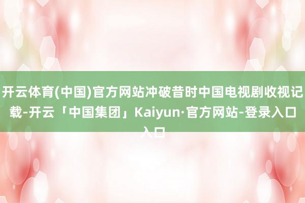 开云体育(中国)官方网站冲破昔时中国电视剧收视记载-开云「中国集团」Kaiyun·官方网站-登录入口