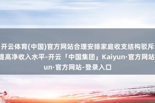 开云体育(中国)官方网站合理安排家庭收支结构驳斥背负同期提高净收入水平-开云「中国集团」Kaiyun·官方网站-登录入口