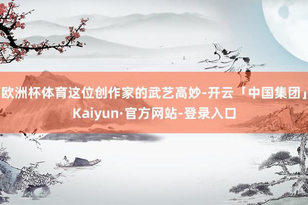 欧洲杯体育这位创作家的武艺高妙-开云「中国集团」Kaiyun·官方网站-登录入口