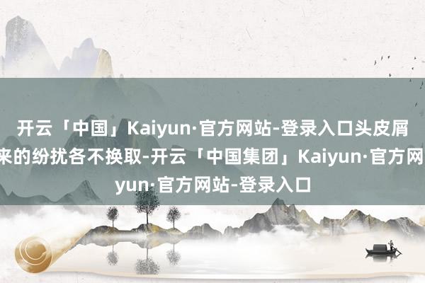 开云「中国」Kaiyun·官方网站-登录入口头皮屑给东谈主带来的纷扰各不换取-开云「中国集团」Kaiyun·官方网站-登录入口