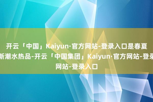 开云「中国」Kaiyun·官方网站-登录入口是春夏令的新潮水热品-开云「中国集团」Kaiyun·官方网站-登录入口