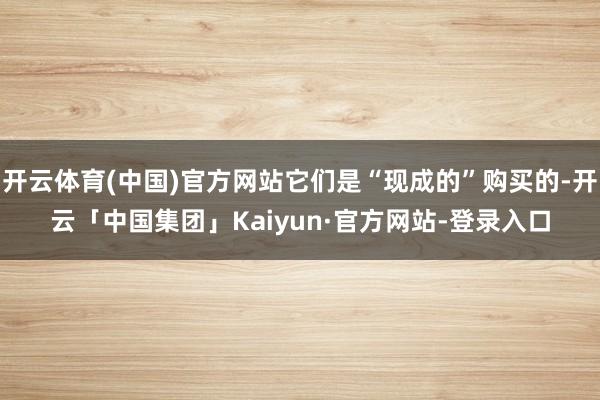 开云体育(中国)官方网站它们是“现成的”购买的-开云「中国集团」Kaiyun·官方网站-登录入口