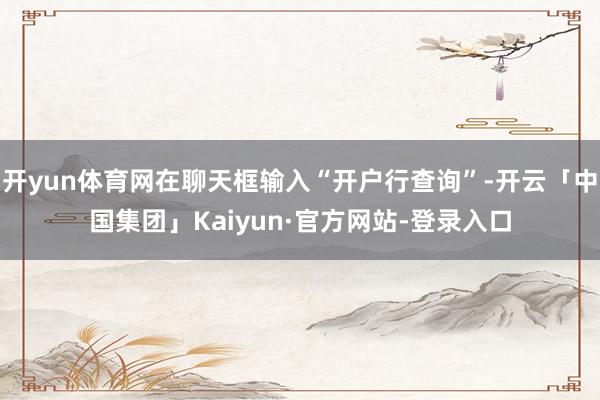 开yun体育网在聊天框输入“开户行查询”-开云「中国集团」Kaiyun·官方网站-登录入口