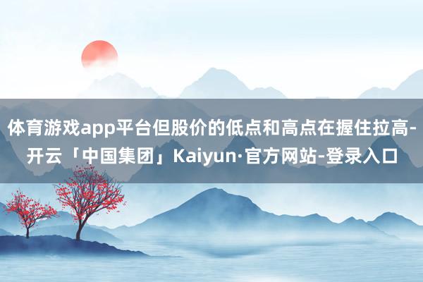 体育游戏app平台但股价的低点和高点在握住拉高-开云「中国集团」Kaiyun·官方网站-登录入口
