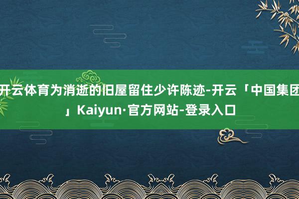 开云体育为消逝的旧屋留住少许陈迹-开云「中国集团」Kaiyun·官方网站-登录入口