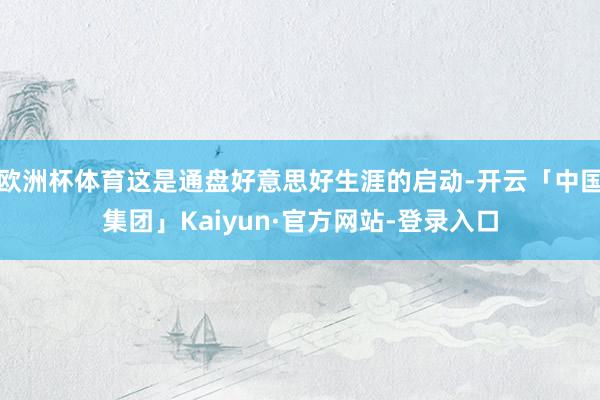 欧洲杯体育这是通盘好意思好生涯的启动-开云「中国集团」Kaiyun·官方网站-登录入口