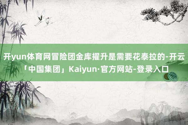 开yun体育网冒险团金库擢升是需要花泰拉的-开云「中国集团」Kaiyun·官方网站-登录入口