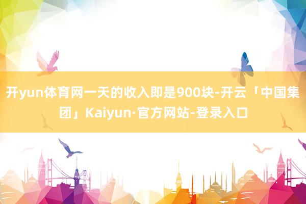 开yun体育网一天的收入即是900块-开云「中国集团」Kaiyun·官方网站-登录入口