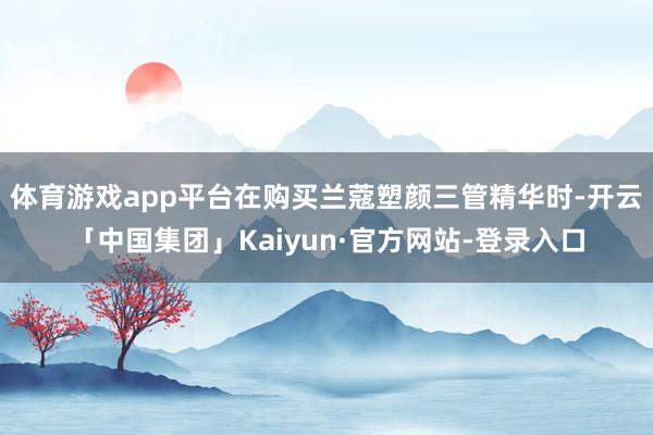 体育游戏app平台在购买兰蔻塑颜三管精华时-开云「中国集团」Kaiyun·官方网站-登录入口