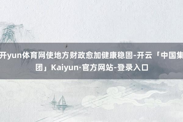 开yun体育网使地方财政愈加健康稳固-开云「中国集团」Kaiyun·官方网站-登录入口