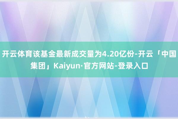 开云体育该基金最新成交量为4.20亿份-开云「中国集团」Kaiyun·官方网站-登录入口