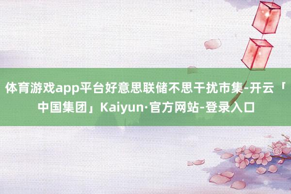 体育游戏app平台好意思联储不思干扰市集-开云「中国集团」Kaiyun·官方网站-登录入口