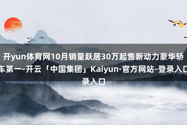 开yun体育网10月销量跃居30万起售新动力豪华轿车第一-开云「中国集团」Kaiyun·官方网站-登录入口