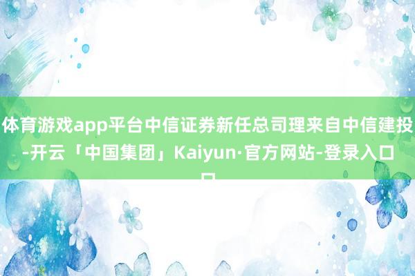 体育游戏app平台中信证券新任总司理来自中信建投-开云「中国集团」Kaiyun·官方网站-登录入口