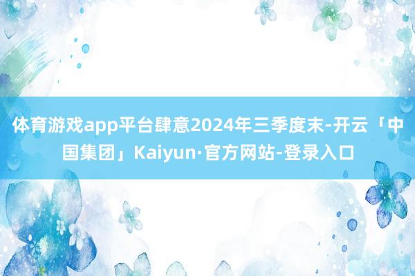 体育游戏app平台肆意2024年三季度末-开云「中国集团」Kaiyun·官方网站-登录入口