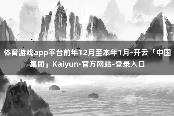 体育游戏app平台前年12月至本年1月-开云「中国集团」Kaiyun·官方网站-登录入口