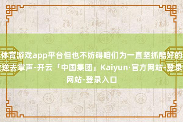 体育游戏app平台但也不妨碍咱们为一直坚抓酷好的企业送去掌声-开云「中国集团」Kaiyun·官方网站-登录入口