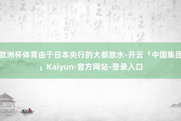 欧洲杯体育由于日本央行的大都放水-开云「中国集团」Kaiyun·官方网站-登录入口