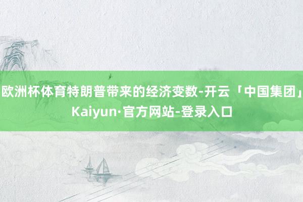 欧洲杯体育特朗普带来的经济变数-开云「中国集团」Kaiyun·官方网站-登录入口