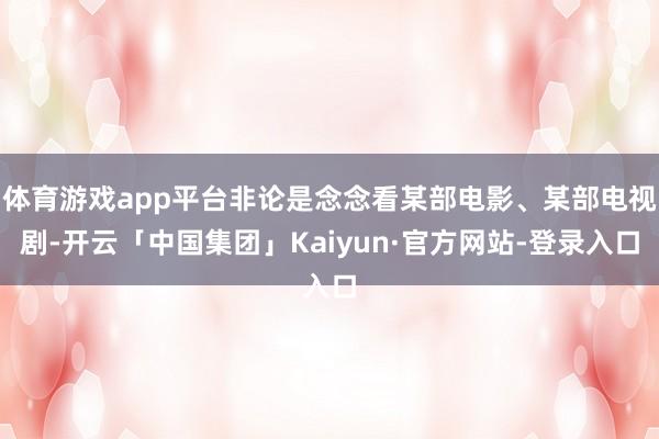 体育游戏app平台非论是念念看某部电影、某部电视剧-开云「中国集团」Kaiyun·官方网站-登录入口