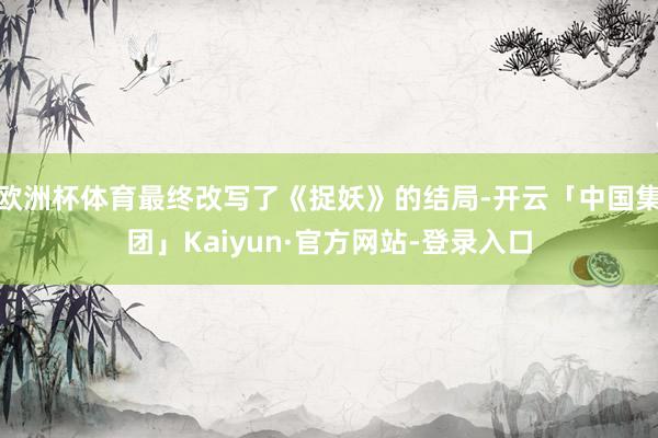 欧洲杯体育最终改写了《捉妖》的结局-开云「中国集团」Kaiyun·官方网站-登录入口
