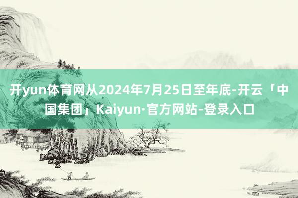 开yun体育网从2024年7月25日至年底-开云「中国集团」Kaiyun·官方网站-登录入口