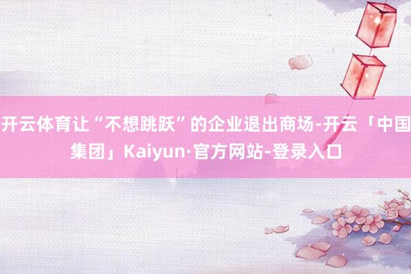 开云体育让“不想跳跃”的企业退出商场-开云「中国集团」Kaiyun·官方网站-登录入口