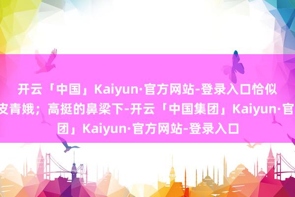 开云「中国」Kaiyun·官方网站-登录入口恰似古言中走出的俏皮青娥;高挺的鼻梁下-开云「中国集团」Kaiyun·官方网站-登录入口