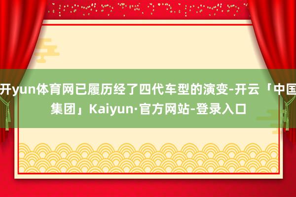 开yun体育网已履历经了四代车型的演变-开云「中国集团」Kaiyun·官方网站-登录入口