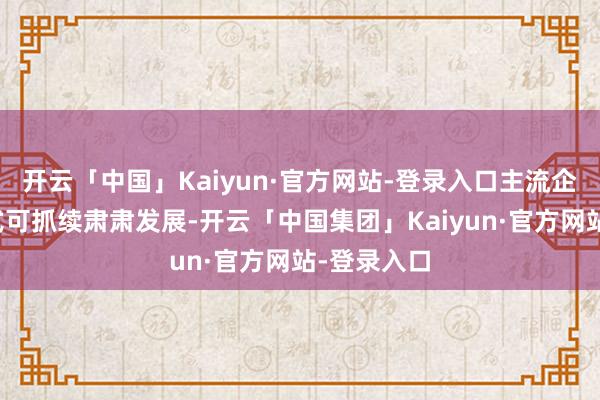 开云「中国」Kaiyun·官方网站-登录入口主流企业愈加正式可抓续肃肃发展-开云「中国集团」Kaiyun·官方网站-登录入口