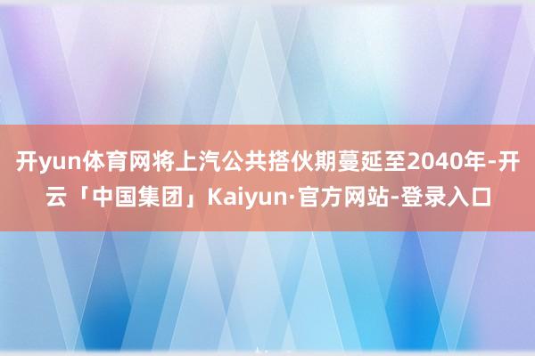 开yun体育网将上汽公共搭伙期蔓延至2040年-开云「中国集团」Kaiyun·官方网站-登录入口