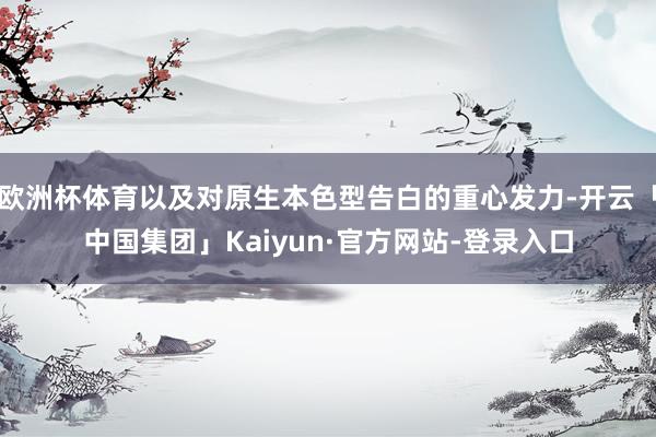 欧洲杯体育以及对原生本色型告白的重心发力-开云「中国集团」Kaiyun·官方网站-登录入口