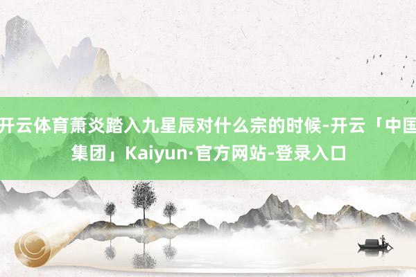 开云体育萧炎踏入九星辰对什么宗的时候-开云「中国集团」Kaiyun·官方网站-登录入口