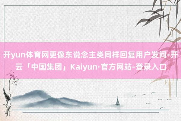 开yun体育网更像东说念主类同样回复用户发问-开云「中国集团」Kaiyun·官方网站-登录入口