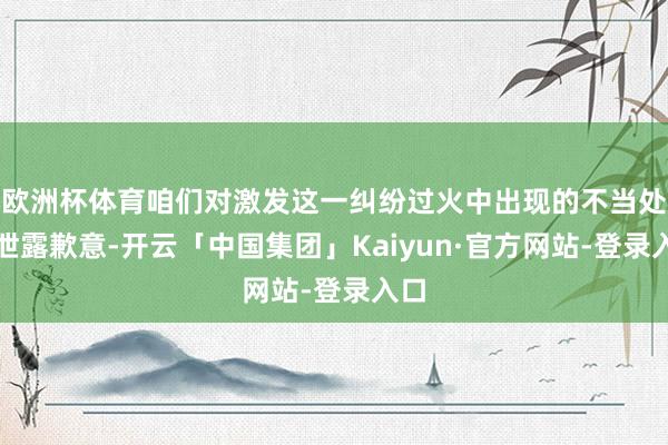 欧洲杯体育咱们对激发这一纠纷过火中出现的不当处理泄露歉意-开云「中国集团」Kaiyun·官方网站-登录入口