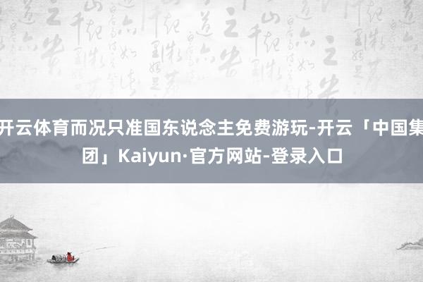 开云体育而况只准国东说念主免费游玩-开云「中国集团」Kaiyun·官方网站-登录入口