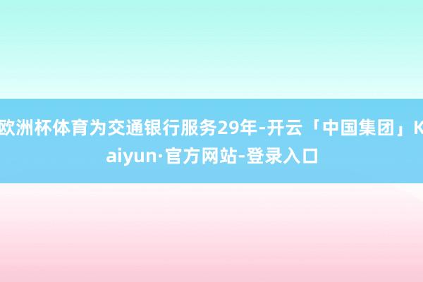 欧洲杯体育为交通银行服务29年-开云「中国集团」Kaiyun·官方网站-登录入口