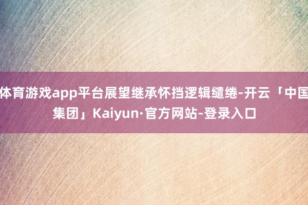 体育游戏app平台展望继承怀挡逻辑缱绻-开云「中国集团」Kaiyun·官方网站-登录入口