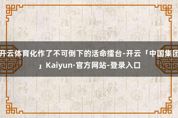 开云体育化作了不可倒下的活命擂台-开云「中国集团」Kaiyun·官方网站-登录入口
